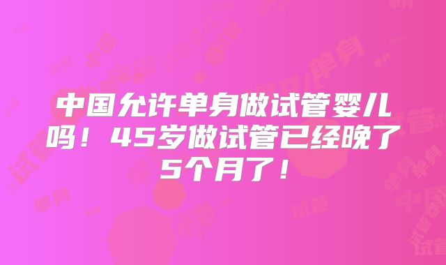 中国允许单身做试管婴儿吗!45岁做试管已经晚了5个月了!