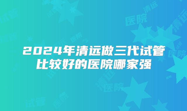 2024年清远做三代试管比较好的医院哪家强