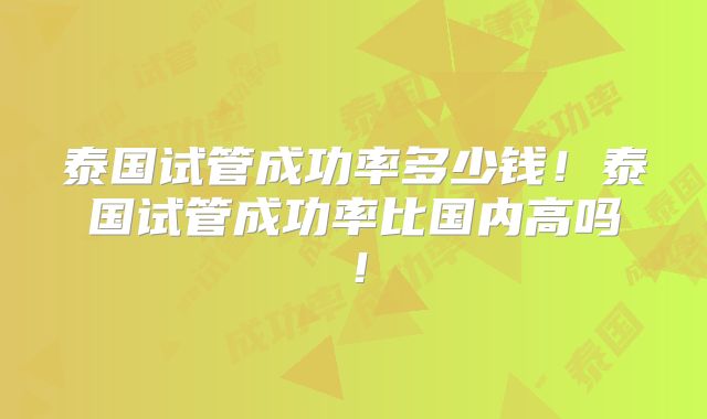 泰国试管成功率多少钱！泰国试管成功率比国内高吗！