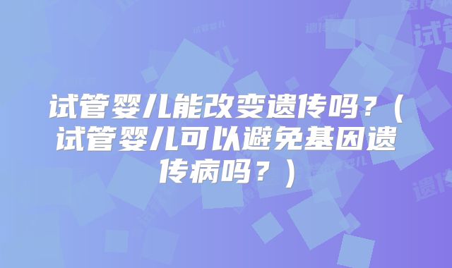 试管婴儿能改变遗传吗？(试管婴儿可以避免基因遗传病吗？)