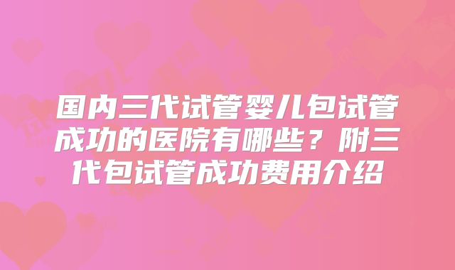 国内三代试管婴儿包试管成功的医院有哪些？附三代包试管成功费用介绍