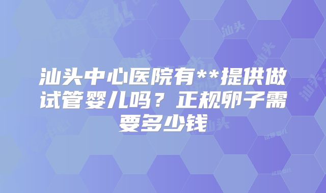 汕头中心医院有**提供做试管婴儿吗？正规卵子需要多少钱