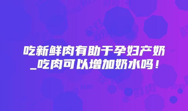 吃新鲜肉有助于孕妇产奶_吃肉可以增加奶水吗！