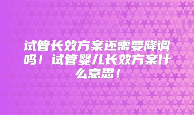 试管长效方案还需要降调吗！试管婴儿长效方案什么意思！