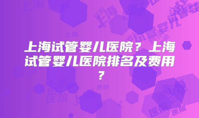 上海试管婴儿医院？上海试管婴儿医院排名及费用？