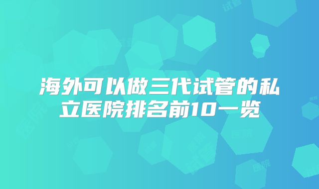 海外可以做三代试管的私立医院排名前10一览
