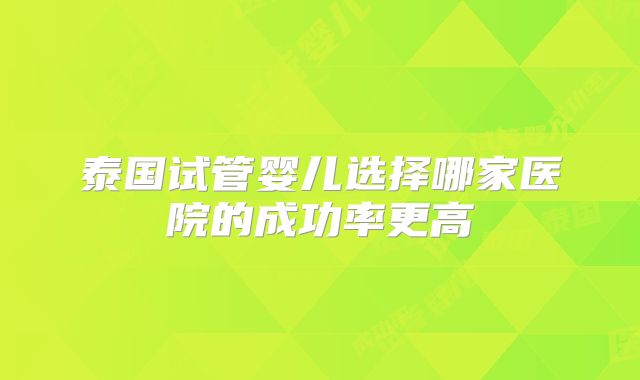 泰国试管婴儿选择哪家医院的成功率更高