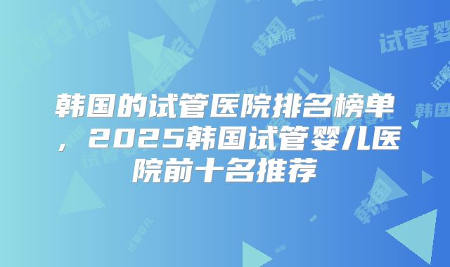 韩国的试管医院排名榜单，2025韩国试管婴儿医院前十名推荐