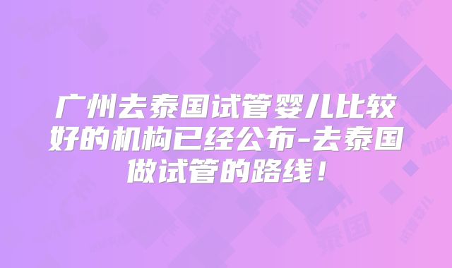 广州去泰国试管婴儿比较好的机构已经公布-去泰国做试管的路线！