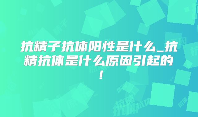 抗精子抗体阳性是什么_抗精抗体是什么原因引起的!