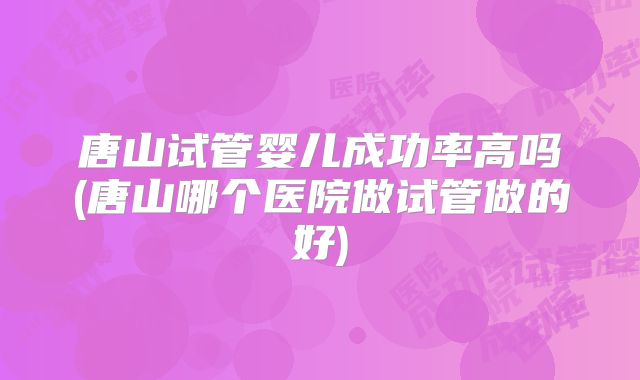 唐山试管婴儿成功率高吗(唐山哪个医院做试管做的好)