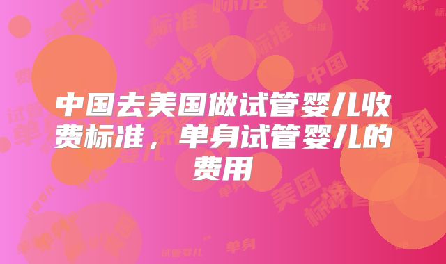 中国去美国做试管婴儿收费标准，单身试管婴儿的费用