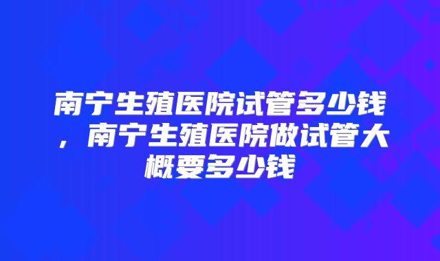 南宁生殖医院试管多少钱,南宁生殖医院做试管大概要多少钱