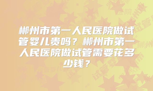 郴州市第一人民医院做试管婴儿贵吗？郴州市第一人民医院做试管需要花多少钱？