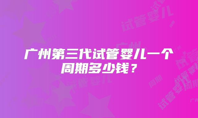 广州第三代试管婴儿一个周期多少钱?