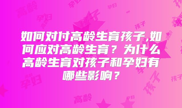 如何对付高龄生育孩子,如何应对高龄生育？为什么高龄生育对孩子和孕妇有哪些影响？