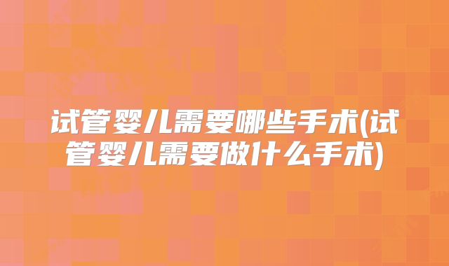 试管婴儿需要哪些手术(试管婴儿需要做什么手术)