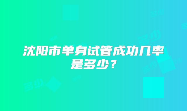 沈阳市单身试管成功几率是多少?
