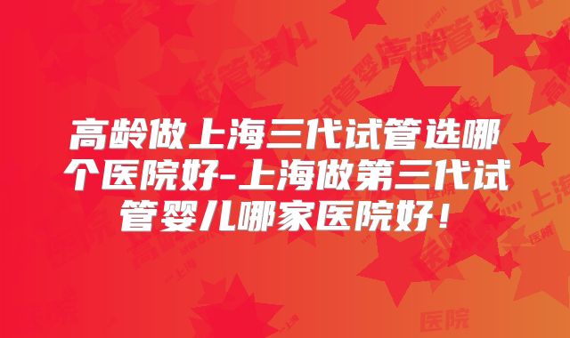 高龄做上海三代试管选哪个医院好-上海做第三代试管婴儿哪家医院好!