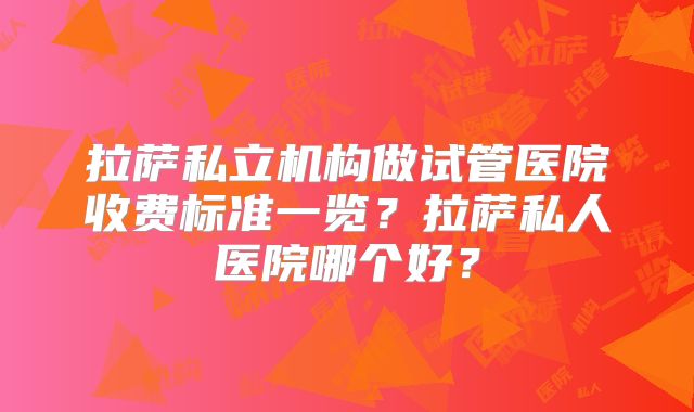 拉萨私立机构做试管医院收费标准一览？拉萨私人医院哪个好？