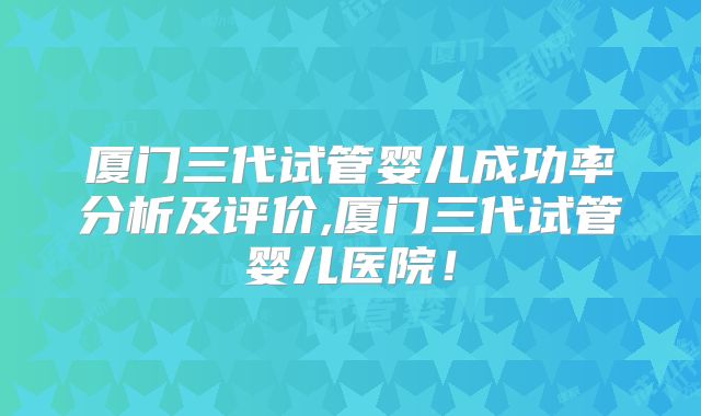 厦门三代试管婴儿成功率分析及评价,厦门三代试管婴儿医院！
