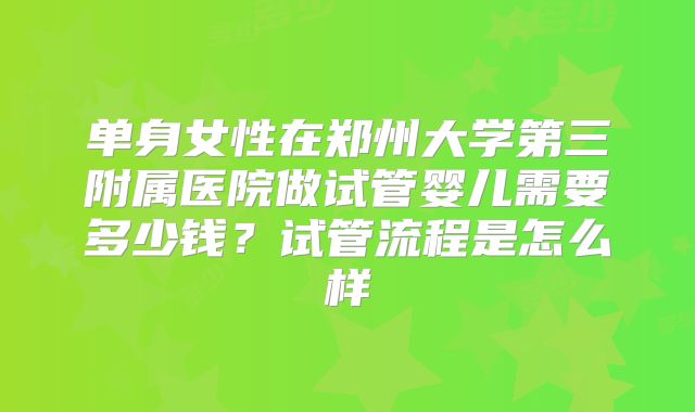 单身女性在郑州大学第三附属医院做试管婴儿需要多少钱？试管流程是怎么样