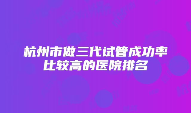 杭州市做三代试管成功率比较高的医院排名