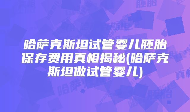 哈萨克斯坦试管婴儿胚胎保存费用真相揭秘(哈萨克斯坦做试管婴儿)