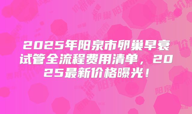 2025年阳泉市卵巢早衰试管全流程费用清单，2025最新价格曝光！