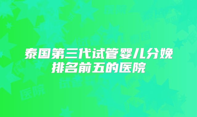 泰国第三代试管婴儿分娩排名前五的医院