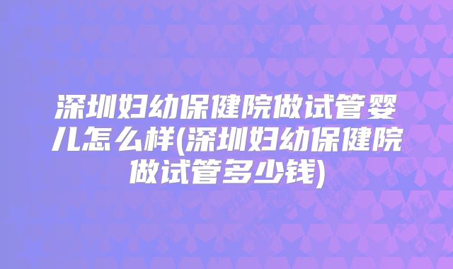 深圳妇幼保健院做试管婴儿怎么样(深圳妇幼保健院做试管多少钱)