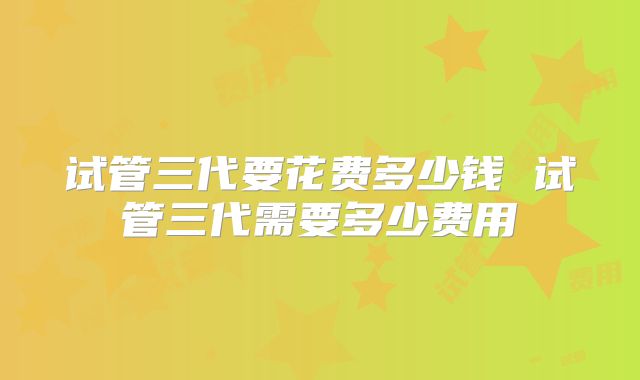 试管三代要花费多少钱 试管三代需要多少费用