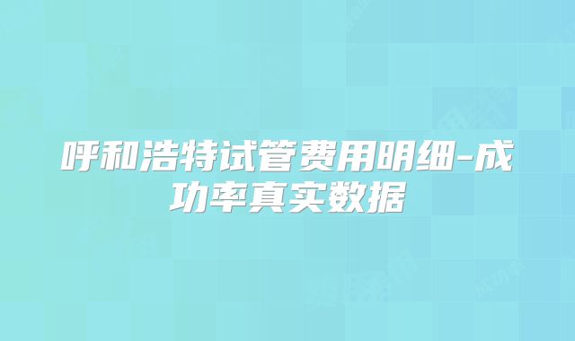 呼和浩特试管费用明细-成功率真实数据