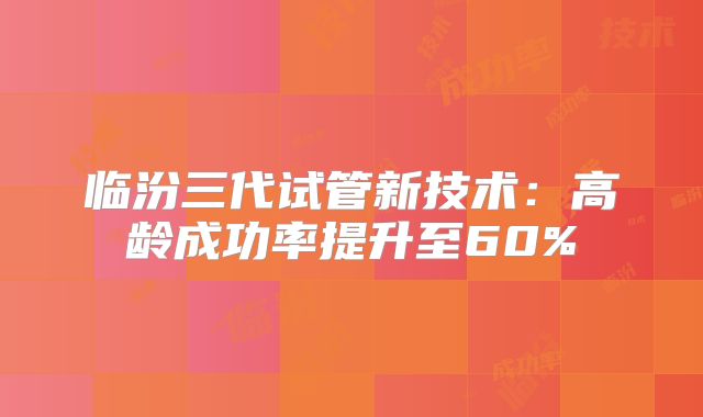 临汾三代试管新技术：高龄成功率提升至60%