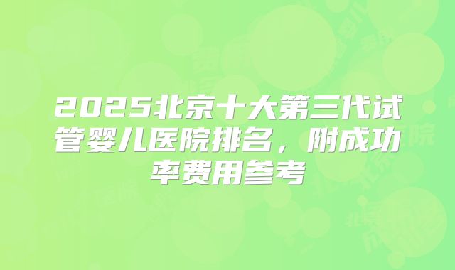 2025北京十大第三代试管婴儿医院排名，附成功率费用参考