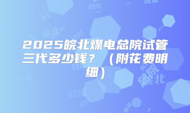 2025皖北煤电总院试管三代多少钱?(附花费明细)