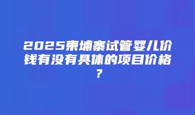 2025柬埔寨试管婴儿价钱有没有具体的项目价格?