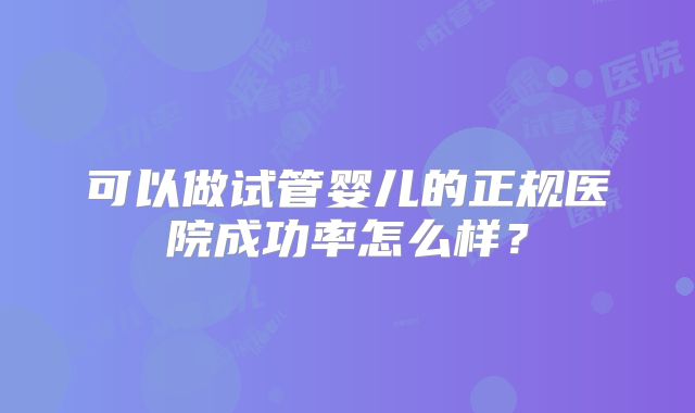 可以做试管婴儿的正规医院成功率怎么样？