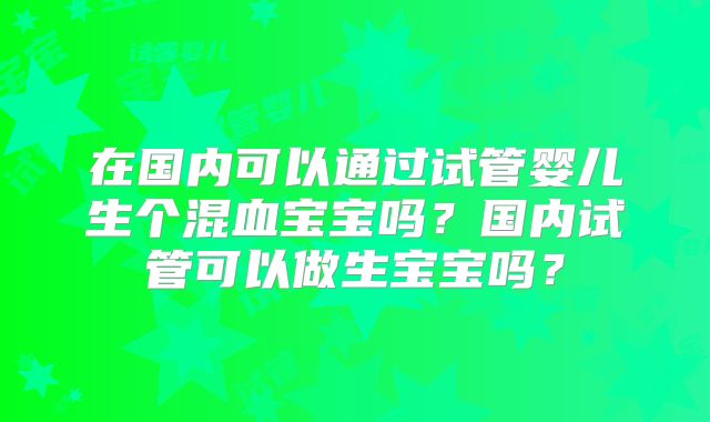 在国内可以通过试管婴儿生个混血宝宝吗?国内试管可以做生宝宝吗?