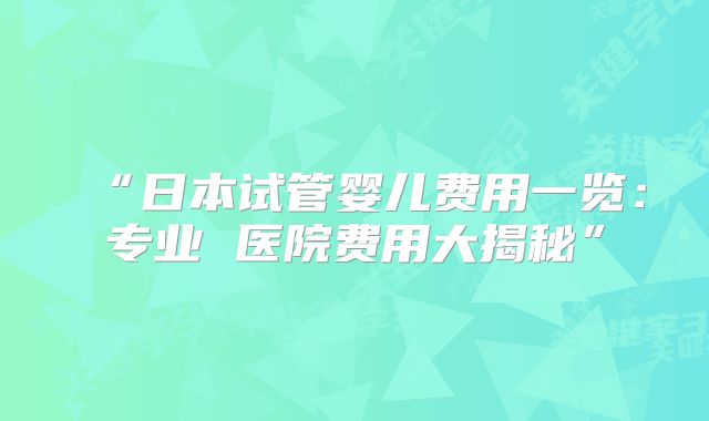 “日本试管婴儿费用一览：专业 医院费用大揭秘”