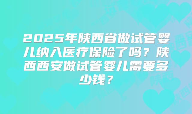 2025年陕西省做试管婴儿纳入医疗保险了吗？陕西西安做试管婴儿需要多少钱？