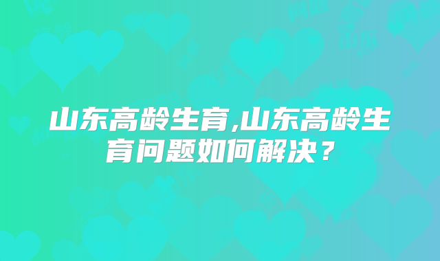 山东高龄生育,山东高龄生育问题如何解决？