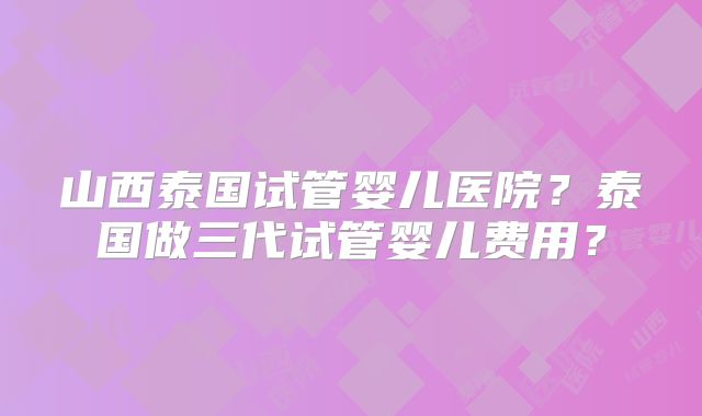 山西泰国试管婴儿医院?泰国做三代试管婴儿费用?