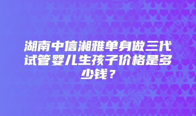湖南中信湘雅单身做三代试管婴儿生孩子价格是多少钱？