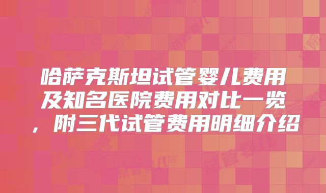 哈萨克斯坦试管婴儿费用及知名医院费用对比一览，附三代试管费用明细介绍