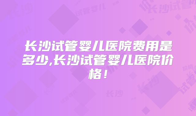 长沙试管婴儿医院费用是多少,长沙试管婴儿医院价格！