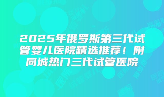 2025年俄罗斯第三代试管婴儿医院精选推荐！附同城热门三代试管医院
