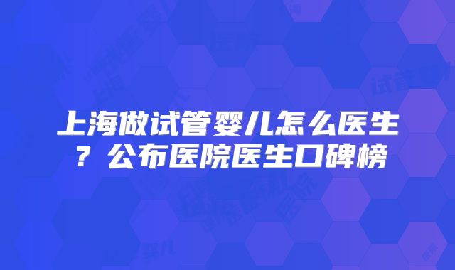上海做试管婴儿怎么医生?公布医院医生口碑榜