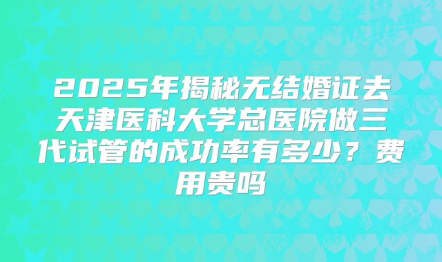 2025年揭秘无结婚证去天津医科大学总医院做三代试管的成功率有多少？费用贵吗