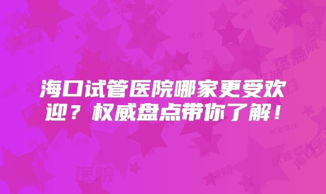海口试管医院哪家更受欢迎？权威盘点带你了解！